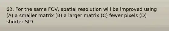 62. For the same FOV, spatial resolution will be improved using (A) a smaller matrix (B) a larger matrix (C) fewer pixels (D) shorter SID