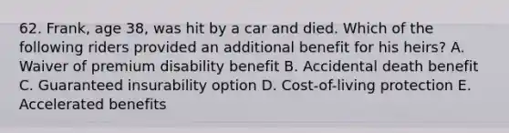 62. Frank, age 38, was hit by a car and died. Which of the following riders provided an additional benefit for his heirs? A. Waiver of premium disability benefit B. Accidental death benefit C. Guaranteed insurability option D. Cost-of-living protection E. Accelerated benefits