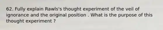 62. Fully explain Rawls's thought experiment of the veil of ignorance and the original position . What is the purpose of this thought experiment ?