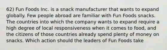 62) Fun Foods Inc. is a snack manufacturer that wants to expand globally. Few people abroad are familiar with Fun Foods snacks. The countries into which the company wants to expand require a high degree of local responsiveness when it comes to food, and the citizens of those countries already spend plenty of money on snacks. Which action should the leaders of Fun Foods take