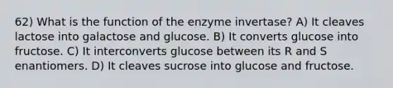 62) What is the function of the enzyme invertase? A) It cleaves lactose into galactose and glucose. B) It converts glucose into fructose. C) It interconverts glucose between its R and S enantiomers. D) It cleaves sucrose into glucose and fructose.