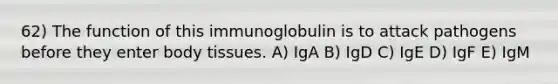 62) The function of this immunoglobulin is to attack pathogens before they enter body tissues. A) IgA B) IgD C) IgE D) IgF E) IgM