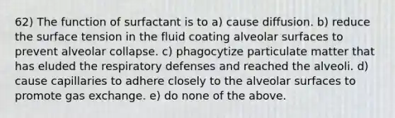 62) The function of surfactant is to a) cause diffusion. b) reduce the surface tension in the fluid coating alveolar surfaces to prevent alveolar collapse. c) phagocytize particulate matter that has eluded the respiratory defenses and reached the alveoli. d) cause capillaries to adhere closely to the alveolar surfaces to promote gas exchange. e) do none of the above.