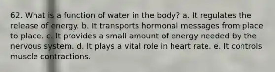 62. What is a function of water in the body? a. It regulates the release of energy. b. It transports hormonal messages from place to place. c. It provides a small amount of energy needed by the nervous system. d. It plays a vital role in heart rate. e. It controls muscle contractions.