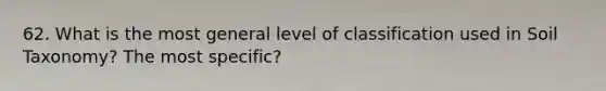 62. What is the most general level of classification used in Soil Taxonomy? The most specific?