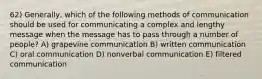 62) Generally, which of the following methods of communication should be used for communicating a complex and lengthy message when the message has to pass through a number of people? A) grapevine communication B) written communication C) oral communication D) nonverbal communication E) filtered communication