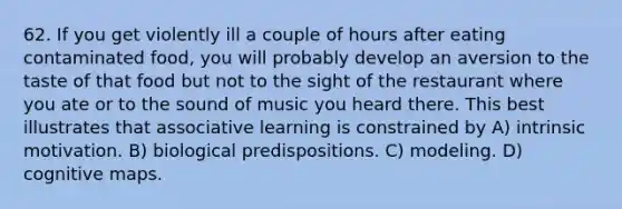 62. If you get violently ill a couple of hours after eating contaminated food, you will probably develop an aversion to the taste of that food but not to the sight of the restaurant where you ate or to the sound of music you heard there. This best illustrates that associative learning is constrained by A) intrinsic motivation. B) biological predispositions. C) modeling. D) cognitive maps.