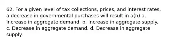 62. For a given level of tax collections, prices, and interest rates, a decrease in governmental purchases will result in a(n) a. Increase in aggregate demand. b. Increase in aggregate supply. c. Decrease in aggregate demand. d. Decrease in aggregate supply.