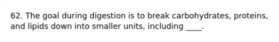 62. The goal during digestion is to break carbohydrates, proteins, and lipids down into smaller units, including ____.