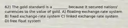 62) The gold standard is a ________ because it secured nations' currencies to the value of gold. A) floating exchange-rate system B) fixed exchange-rate system C) linked exchange rate system D) free float system