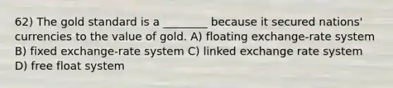 62) The gold standard is a ________ because it secured nations' currencies to the value of gold. A) floating exchange-rate system B) fixed exchange-rate system C) linked exchange rate system D) free float system