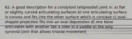 62. A good description for a condyloid (ellipsoidal) joint is: a) flat or slightly curved articulating surfaces b) one articulating surface is convex and fits into the other surface which is concave c) oval-shaped projection fits into an oval depression d) one bone articulates with another like a rider in a saddle e) the only synovial joint that allows triaxial movement