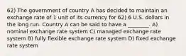 62) The government of country A has decided to maintain an exchange rate of 1 unit of its currency for 62) 6 U.S. dollars in the long run. Country A can be said to have a ________. A) nominal exchange rate system C) managed exchange rate system B) fully flexible exchange rate system D) fixed exchange rate system