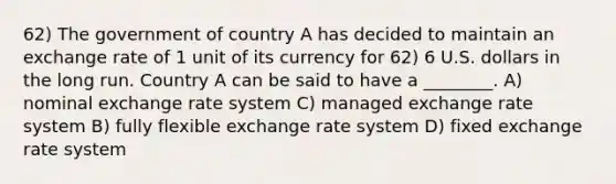 62) The government of country A has decided to maintain an exchange rate of 1 unit of its currency for 62) 6 U.S. dollars in the long run. Country A can be said to have a ________. A) nominal exchange rate system C) managed exchange rate system B) fully flexible exchange rate system D) fixed exchange rate system