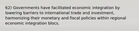 62) Governments have facilitated economic integration by lowering barriers to international trade and investment, harmonizing their monetary and fiscal policies within regional economic integration blocs.