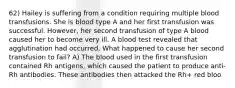 62) Hailey is suffering from a condition requiring multiple blood transfusions. She is blood type A and her first transfusion was successful. However, her second transfusion of type A blood caused her to become very ill. A blood test revealed that agglutination had occurred. What happened to cause her second transfusion to fail? A) The blood used in the first transfusion contained Rh antigens, which caused the patient to produce anti-Rh antibodies. These antibodies then attacked the Rh+ red bloo