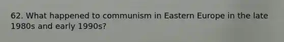 62. What happened to communism in Eastern Europe in the late 1980s and early 1990s?