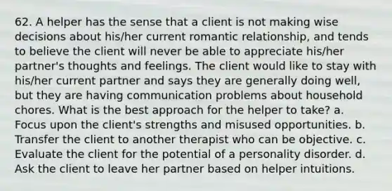 62. A helper has the sense that a client is not making wise decisions about his/her current romantic relationship, and tends to believe the client will never be able to appreciate his/her partner's thoughts and feelings. The client would like to stay with his/her current partner and says they are generally doing well, but they are having communication problems about household chores. What is the best approach for the helper to take? a. Focus upon the client's strengths and misused opportunities. b. Transfer the client to another therapist who can be objective. c. Evaluate the client for the potential of a personality disorder. d. Ask the client to leave her partner based on helper intuitions.