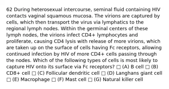 62 During heterosexual intercourse, seminal fluid containing HIV contacts vaginal squamous mucosa. The virions are captured by cells, which then transport the virus via lymphatics to the regional lymph nodes. Within the germinal centers of these lymph nodes, the virions infect CD4+ lymphocytes and proliferate, causing CD4 lysis with release of more virions, which are taken up on the surface of cells having Fc receptors, allowing continued infection by HIV of more CD4+ cells passing through the nodes. Which of the following types of cells is most likely to capture HIV onto its surface via Fc receptors? □ (A) B cell □ (B) CD8+ cell □ (C) Follicular dendritic cell □ (D) Langhans giant cell □ (E) Macrophage □ (F) Mast cell □ (G) Natural killer cell