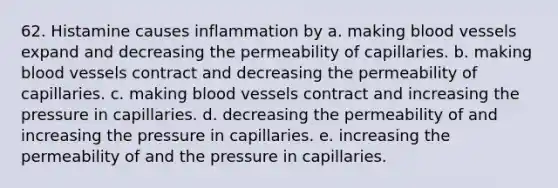 62. Histamine causes inflammation by a. making blood vessels expand and decreasing the permeability of capillaries. b. making blood vessels contract and decreasing the permeability of capillaries. c. making blood vessels contract and increasing the pressure in capillaries. d. decreasing the permeability of and increasing the pressure in capillaries. e. increasing the permeability of and the pressure in capillaries.