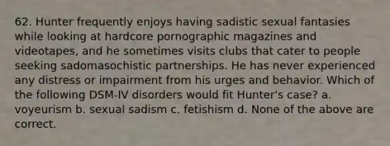 62. Hunter frequently enjoys having sadistic sexual fantasies while looking at hardcore pornographic magazines and videotapes, and he sometimes visits clubs that cater to people seeking sadomasochistic partnerships. He has never experienced any distress or impairment from his urges and behavior. Which of the following DSM-IV disorders would fit Hunter's case? a. voyeurism b. sexual sadism c. fetishism d. None of the above are correct.