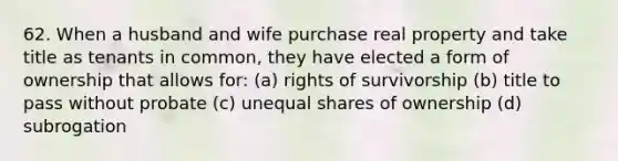 62. When a husband and wife purchase real property and take title as tenants in common, they have elected a form of ownership that allows for: (a) rights of survivorship (b) title to pass without probate (c) unequal shares of ownership (d) subrogation