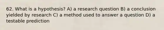 62. What is a hypothesis? A) a research question B) a conclusion yielded by research C) a method used to answer a question D) a testable prediction