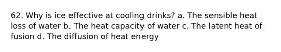 62. Why is ice effective at cooling drinks? a. The sensible heat loss of water b. The heat capacity of water c. The latent heat of fusion d. The diffusion of heat energy