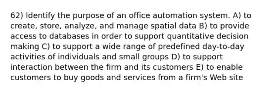 62) Identify the purpose of an office automation system. A) to create, store, analyze, and manage spatial data B) to provide access to databases in order to support quantitative decision making C) to support a wide range of predefined day-to-day activities of individuals and small groups D) to support interaction between the firm and its customers E) to enable customers to buy goods and services from a firm's Web site