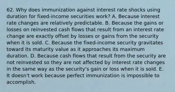 62. Why does immunization against interest rate shocks using duration for fixed-income securities work? A. Because interest rate changes are relatively predictable. B. Because the gains or losses on reinvested cash flows that result from an interest rate change are exactly offset by losses or gains from the security when it is sold. C. Because the fixed-income security gravitates toward its maturity value as it approaches its maximum duration. D. Because cash flows that result from the security are not reinvested so they are not affected by interest rate changes in the same way as the security's gain or loss when it is sold. E. It doesn't work because perfect immunization is impossible to accomplish.