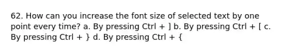 62. How can you increase the font size of selected text by one point every time? a. By pressing Ctrl + ] b. By pressing Ctrl + [ c. By pressing Ctrl + } d. By pressing Ctrl + {