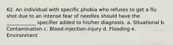 62. An individual with specific phobia who refuses to get a flu shot due to an intense fear of needles should have the ____________ specifier added to his/her diagnosis. a. Situational b. Contamination c. Blood-injection-injury d. Flooding e. Environment