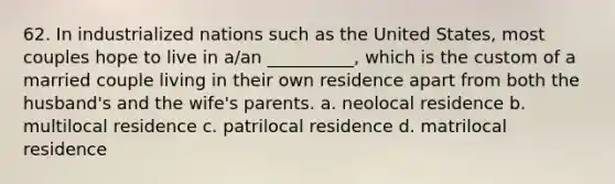 62. ​In industrialized nations such as the United States, most couples hope to live in a/an __________, which is the custom of a married couple living in their own residence apart from both the husband's and the wife's parents. a. ​neolocal residence b. ​multilocal residence c. ​patrilocal residence d. ​matrilocal residence