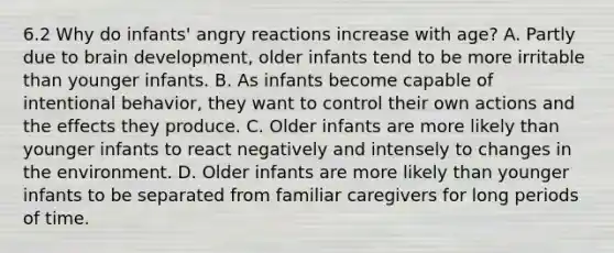 6.2 Why do infants' angry reactions increase with age? A. Partly due to brain development, older infants tend to be more irritable than younger infants. B. As infants become capable of intentional behavior, they want to control their own actions and the effects they produce. C. Older infants are more likely than younger infants to react negatively and intensely to changes in the environment. D. Older infants are more likely than younger infants to be separated from familiar caregivers for long periods of time.