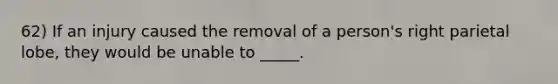 62) If an injury caused the removal of a person's right parietal lobe, they would be unable to _____.