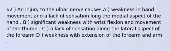 62 ) An injury to the ulnar nerve causes A ) weakness in hand movement and a lack of sensation long the medial aspect of the hand . B ) significant weakness with wrist flexion and movement of the thumb . C ) a lack of sensation along the lateral aspect of the forearm D ) weakness with extension of the forearm and arm .