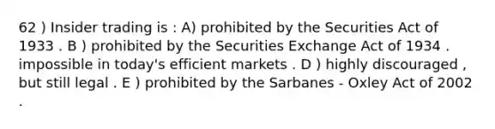 62 ) Insider trading is : A) prohibited by the Securities Act of 1933 . B ) prohibited by the Securities Exchange Act of 1934 . impossible in today's efficient markets . D ) highly discouraged , but still legal . E ) prohibited by the Sarbanes - Oxley Act of 2002 .