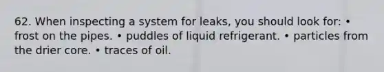 62. When inspecting a system for leaks, you should look for: • frost on the pipes. • puddles of liquid refrigerant. • particles from the drier core. • traces of oil.