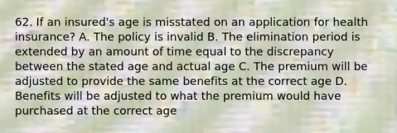 62. If an insured's age is misstated on an application for health insurance? A. The policy is invalid B. The elimination period is extended by an amount of time equal to the discrepancy between the stated age and actual age C. The premium will be adjusted to provide the same benefits at the correct age D. Benefits will be adjusted to what the premium would have purchased at the correct age