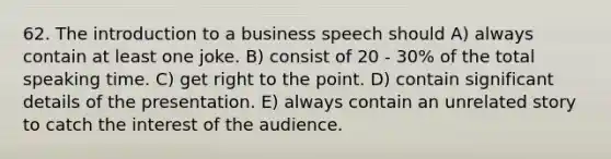 62. The introduction to a business speech should A) always contain at least one joke. B) consist of 20 - 30% of the total speaking time. C) get right to the point. D) contain significant details of the presentation. E) always contain an unrelated story to catch the interest of the audience.