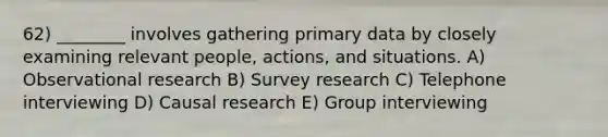 62) ________ involves gathering primary data by closely examining relevant people, actions, and situations. A) Observational research B) Survey research C) Telephone interviewing D) Causal research E) Group interviewing