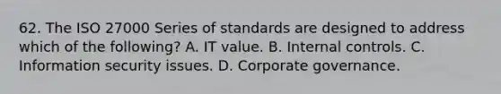 62. The ISO 27000 Series of standards are designed to address which of the following? A. IT value. B. Internal controls. C. Information security issues. D. Corporate governance.