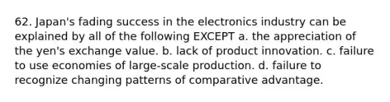 62. Japan's fading success in the electronics industry can be explained by all of the following EXCEPT a. the appreciation of the yen's exchange value. b. lack of product innovation. c. failure to use economies of large-scale production. d. failure to recognize changing patterns of comparative advantage.