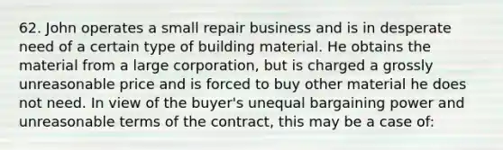 62. John operates a small repair business and is in desperate need of a certain type of building material. He obtains the material from a large corporation, but is charged a grossly unreasonable price and is forced to buy other material he does not need. In view of the buyer's unequal bargaining power and unreasonable terms of the contract, this may be a case of: