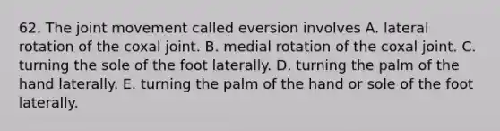 62. The joint movement called eversion involves A. lateral rotation of the coxal joint. B. medial rotation of the coxal joint. C. turning the sole of the foot laterally. D. turning the palm of the hand laterally. E. turning the palm of the hand or sole of the foot laterally.