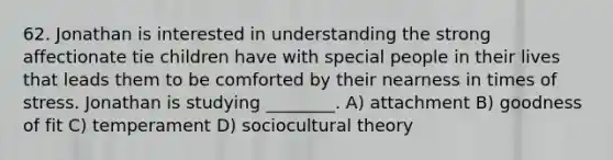 62. Jonathan is interested in understanding the strong affectionate tie children have with special people in their lives that leads them to be comforted by their nearness in times of stress. Jonathan is studying ________. A) attachment B) goodness of fit C) temperament D) sociocultural theory