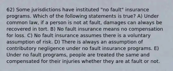 62) Some jurisdictions have instituted "no fault" insurance programs. Which of the following statements is true? A) Under common law, if a person is not at fault, damages can always be recovered in tort. B) No fault insurance means no compensation for loss. C) No fault insurance assumes there is a voluntary assumption of risk. D) There is always an assumption of contributory negligence under no fault insurance programs. E) Under no fault programs, people are treated the same and compensated for their injuries whether they are at fault or not.