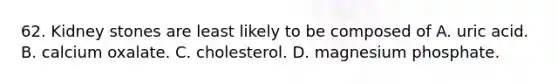 62. Kidney stones are least likely to be composed of A. uric acid. B. calcium oxalate. C. cholesterol. D. magnesium phosphate.