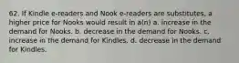 62. If Kindle e-readers and Nook e-readers are substitutes, a higher price for Nooks would result in a(n) a. increase in the demand for Nooks. b. decrease in the demand for Nooks. c. increase in the demand for Kindles. d. decrease in the demand for Kindles.