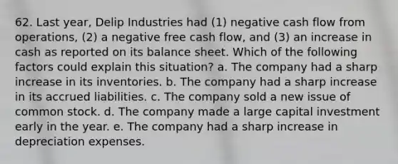 62. Last year, Delip Industries had (1) negative cash flow from operations, (2) a negative free cash flow, and (3) an increase in cash as reported on its balance sheet. Which of the following factors could explain this situation? a. The company had a sharp increase in its inventories. b. The company had a sharp increase in its accrued liabilities. c. The company sold a new issue of common stock. d. The company made a large capital investment early in the year. e. The company had a sharp increase in depreciation expenses.